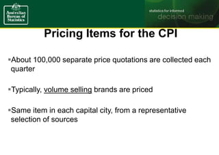 Pricing Items for the CPI
About 100,000 separate price quotations are collected each
quarter
Typically, volume selling brands are priced
Same item in each capital city, from a representative
selection of sources
 