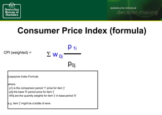 CPI (weighted) =
Laspeyres Index Formula
where:
° p1j is the comparison period '1' price for item 'j'
p0j the base '0' period price for item 'j'
W0j are the quantity weights for item 'j' in base period '0'
e.g. item 'j' might be a bottle of wine
Consumer Price Index (formula)
p 1j
 w 0j
p0j
 