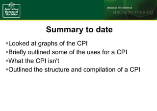 Summary to date
Looked at graphs of the CPI
Briefly outlined some of the uses for a CPI
What the CPI isn't
Outlined the structure and compilation of a CPI
 
