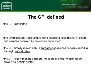 the CPI is an index
the CPI measures the changes in the price of a fixed basket of goods
and services acquired by household consumers
the CPI directly relates only to consumer goods and services priced in
the eight capital cities
the CPI is designed as a general measure of price inflation for the
private household sector.
The CPI defined
 