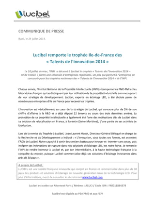 COMMUNIQUE DE PRESSE
Rueil, le 24 juillet 2014.
Lucibel remporte le trophée Ile-de-France des
« Talents de l’innovation 2014 »
Le 10 juillet dernier, l’INPI a décerné à Lucibel le trophée « Talents de l’innovation 2014 –
Ile de France » parmi une sélection d’entreprises régionales. Un prix qui permet à l’entreprise de
concourir pour les trophées nationaux des « Talents de l’innovation 2014 » de l’INPI.
Chaque année, l’Institut National de la Propriété Intellectuelle (INPI) récompense les PME-PMI et les
laboratoires français qui se distinguent par leur utilisation de la propriété industrielle comme support
de leur stratégie de développement. Lucibel, experte en éclairage LED, a été choisie parmi de
nombreuses entreprises d’Ile de France pour recevoir ce trophée.
L’innovation est véritablement au cœur de la stratégie de Lucibel, qui consacre plus de 5% de son
chiffre d’affaires à la R&D et a déjà déposé 22 brevets au cours des trois dernières années. La
protection de sa propriété intellectuelle a également été l’une des motivations clés de Lucibel dans
sa décision de relocalisation en France, à Barentin (Seine Maritime), d’une partie de ses activités de
fabrication.
Lors de la remise du Trophée à Lucibel, Jean Laurent Houot, Directeur Général Délégué en charge de
la Recherche et du Développement a indiqué : « L’Innovation, sous toutes ses formes, est vraiment
l’ADN de Lucibel. Notre capacité à sortir des sentiers battus pour innover et inventer sans cesse, puis
intégrer ces innovations de rupture dans nos solutions d’éclairage LED, est notre force. Je remercie
l’INPI de rendre honneur à Lucibel et, par son intermédiaire, à la haute technologie française à la
conquête du monde, puisque Lucibel commercialise déjà ses solutions d’éclairage innovantes dans
près de 30 pays ».
A propos de Lucibel :
LUCIBEL est une société française innovante qui conçoit en France et commercialise dans plus de 30
pays des produits et solutions d’éclairage de nouvelle génération issus de la technologie LED. Pour
plus d’informations, merci de consulter le site internet www.lucibel.com
Lucibel est cotée sur Alternext Paris / Mnémo : ALUCI / Code ISIN : FR0011884378
Lucibel est éligible au PEA PME et aux FCPI
 