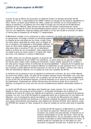 3/3/13
1/3
¿Valía la pena esperar al NH-90?
César Pintado
A punto de que la fábrica de Eurocopter en Albacete finalice el montaje del primer NH-90
español, las FF.AA. y especialmente las FAMET esperan la entrega de los primeros ejemplares en
2012. Parece ya lejano aquel febrero de 1996, cuando por enésima vez el criterio político se
impuso al operativo y el gobierno de turno eligió el Cougar por encima del UH-60 Blackhawk,
preferido por los militares. Debe decirse que esa elección estaba condicionada por varios
factores: la entrega de Francia de determinados presos etarras, la venta a Francia de varios C-
212 con una importante carga de trabajo para CASA y no hay que olvidar el acuerdo con Qatar
y Francia para el traspaso de 18 Mirage F-1 modernizados.
El Blackhawk contaba con la ventaja de su éxito comercial y de haber sido largamente probado
en operaciones. El Cougar contaba con laventaja logística
en España de ser precedido por los Puma y Super Puma,
así como mayor capacidad de carga, pero no dejaba de
ser un producto civil adaptado a necesidades militares. En
total, en 2012 habrá habido que esperar dieciséis largos
años para dotar a nuestras FF.AA. de un helicóptero
medio a la altura de sus necesidades. Cabe preguntarse si
ha valido la pena tan largo camino o si habría sido mejor
escuchar a los militares y comprar el Blackhawk.
En 2005, menos de una década después, la situación del
parque de helicópteros de las FAMET era calamitosa. La edad media de los aparatos superaba
los treinta años, había cuatro modelos de transporte, ningún modelo específico de combate y
tan sólo quince Cougar tenían el certificado de aeronavegabilidad. Y después de la tragedia que
le costó la vida a diecisiete de nuestros militares en Afganistán ya sólo quedaron trece. Fue en
ese contexto cuando Defensa decidió solucionar el caso por la vía rápida y unificar casi toda la
flota de helicópteros militares con un pedido de unas cien unidades del NH-90.
Lo llamativo fue la manera en que se adjudicó el sustancioso contrato, de unos 2.000 millones
de euros entre 2005 y 2030. Los jefes de los estados mayores fueron informados uno o dos días
antes y se eligió el NH-90 sin contar con su opinión, por encima de los otros tres competidores
en liza (el EH-101 de Westland-Augusta, el SH-60 Seahawk ya en servicio en la Armada, y el H-
92 Superhawk). Soslayando las obvias motivaciones del entonces titular de la cartera de
Defensa, la pregunta es si por una rara vez las consideraciones político-industriales obraron el
bien.
La opción del NH-90 era la más lógica para España por varias razones. Por un lado, ya s había
elegido el Tigre, otro producto de Eurocopter, y la Revisión Estratégica de la Defensa ya
establecía el criterio de unificar los modelos de armamento y apostar por la industria de defensa
europea. Por otro, con el NH-90 España se aseguraba parte de su fabricación en una fábrica de
Albacete, con el consiguiente aporte tecnológico y la creación de 600 puestos de trabajo.
Además, existía el aliciente de beneficiar a la industria española de motores aeronáuticos. De los
once países participantes del programa, diez eligieron los motores RTM322. Esos motores, como
los RTM390 que equipan al Tigre, aseguran la carga de trabajo de muchos años para la española
ITP.
La ventaja del NH-90 respecto al Blackhawk es evidente
en casi todos los aspectos. Mientras que el primero
incorpora una aviónica de esta década, el segundo es un
producto desarrollado en los 80. De hecho, varios de los
usuarios del Blackhawk y de sus derivados como el S-70B
(Turquía o Australia) ya están modernizando sus flotas. El
primero puede ser tripulado por un solo piloto en caso
necesario, el segundo necesita dos. A pesar de ser casi
 