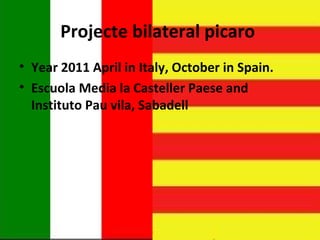 Projecte bilateral picaro
• Year 2011 April in Italy, October in Spain.
• Escuola Media la Casteller Paese and
  Instituto Pau vila, Sabadell
 