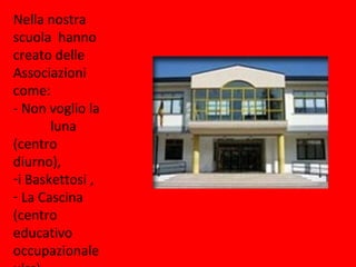 Nella nostra
scuola hanno
creato delle
Associazioni
come:
- Non voglio la
       luna
(centro
diurno),
-i Baskettosi ,
- La Cascina
(centro
educativo
occupazionale
 