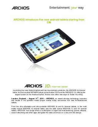 ARCHOS introduces five new android tablets starting from
£99
Launching five new Android tablets with two revolutionary products, the ARCHOS 28 Internet
tablet, the first android MP3/MP4 player priced below £100 and the ARCHOS 101 offering the
largest screen on the Android market, Archos now offers new ways to Tablet Your Way,
London, England, - August 31st
, 2010 – ARCHOS, an award winning technology innovator
and leader in the portable media player market today announces five new Android-based
tablets.
From the ultra affordable and ultra portable ARCHOS 28 and 32 Internet tablets, to the multi
media marvel ARCHOS 43 Internet tablet, and the wide screen ARCHOS 70 and 101 Internet
tablets, ARCHOS’ new range offers a combination of super-fast web-browsing, games, eBooks,
social networking and other apps alongside HD video and music in a very slim-line design.
 