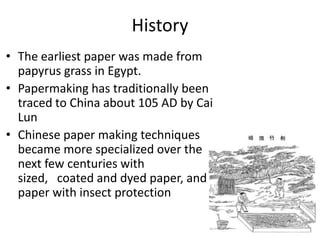 History
• The earliest paper was made from
papyrus grass in Egypt.
• Papermaking has traditionally been
traced to China about 105 AD by Cai
Lun
• Chinese paper making techniques
became more specialized over the
next few centuries with
sized, coated and dyed paper, and
paper with insect protection

 