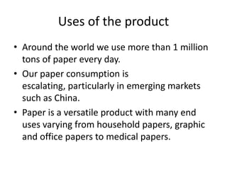 Uses of the product
• Around the world we use more than 1 million
tons of paper every day.
• Our paper consumption is
escalating, particularly in emerging markets
such as China.
• Paper is a versatile product with many end
uses varying from household papers, graphic
and office papers to medical papers.

 