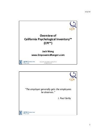 3/1/14	
  

Overview	
  of	
  	
  
California	
  Psychological	
  Inventory™	
  
(CPI™)	
  
	
  
Jack	
  Wong	
  
www.EmpoweredRangers.com	
  
Copyright	
  ©	
  2014	
  WHM	
  Consul9ng	
  Pte	
  Ltd	
  
All	
  Rights	
  Reserved	
  

“The	
  employer	
  generally	
  gets	
  the	
  employees	
  
he	
  deserves.”	
  
	
  
	
  	
  	
  	
  	
  	
  	
  	
  	
  	
  	
  	
  	
  	
  	
  	
  	
  	
  	
  	
  	
  	
  	
  	
  	
  	
  	
  	
  	
  	
  	
  	
  	
  	
  	
  	
  	
  	
  	
  	
  	
  	
  	
  	
  	
  	
  	
  	
  	
  	
  	
  	
  	
  	
  	
  	
  J.	
  Paul	
  GeEy	
  

1	
  

 