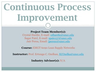 Continuous Process
Improvement
Project Team Member(s):
Crystal Hardie, E-mail: cdhardie@uncc.edu
Sagar Patel, E-mail: spate137@uncc.edu
Jair Perea, Email: jperea1@uncc.edu
Course: EMGT 6090 Lean Supply Networks
Instructor: Prof. Ertunga C. Ozelkan, ECOzelka@uncc.edu
Industry Advisor(s): N/A
 