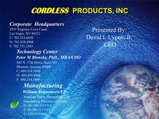 CORDLESSPRODUCTS, INC Corporate  Headquarters 2551 Regency Cove Court Las Vegas, NV 89121C: 702.524.6650               O: 702.438.4968                 F: 702.731.2383Technology Center       Peter M Blonsky, PhD., MBA/COO502 N. 37th Drive, Suite 101        Phoenix, Arizona 89009        C: 480.518.5560         O: 480.439.4968            F: 480.214.5469 Manufacturing             William Roquemore/VP XiaoLan Town, ZhongShan City                 Guangdong Province of China                 O: 86-760-2111513                 F: 86.760.2111513                 C: 13925350682  Presented By: David I. Lyons, Jr.   CEO 