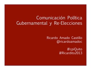 Comunicación Política Gubernamental y Re-Elecciones
Ricardo Amado Castillo
@ricardoamadoc
Comunicación Política
Gubernamental y Re-Elecciones


 
 
 



 
Ricardo Amado Castillo 

 
 
 
@ricardoamadoc
#cpiQuito
#Ricardito2013
 