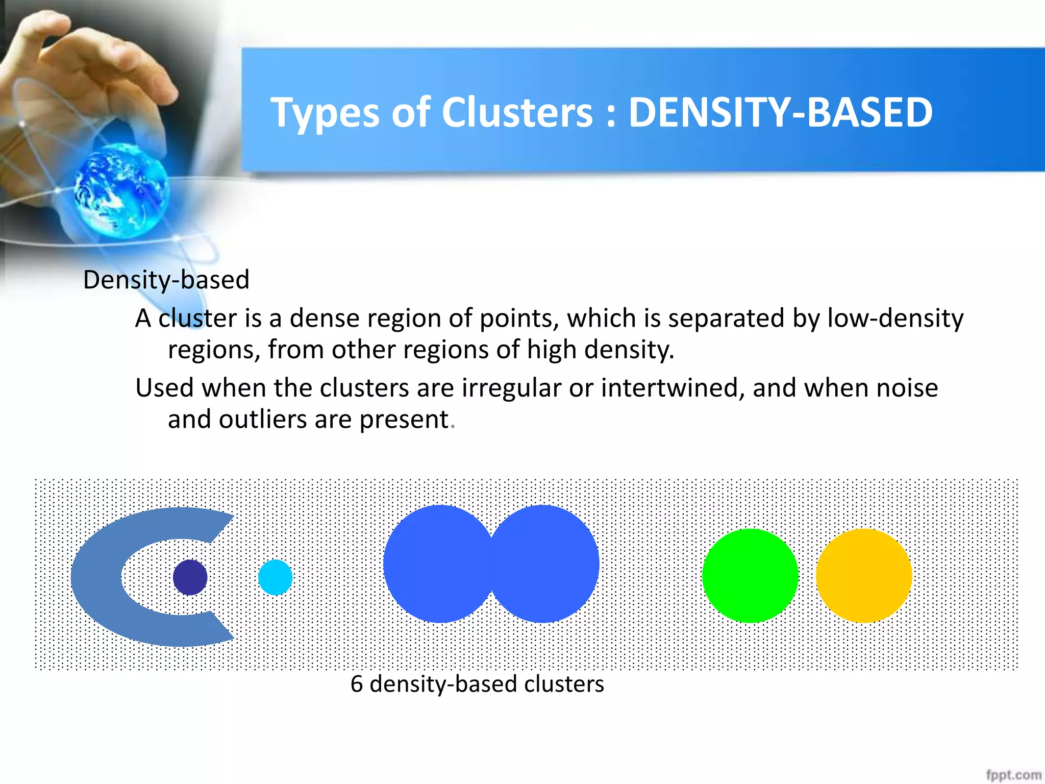 Types of Clusters : DENSITY-BASED
Density-based
A cluster is a dense region of points, which is separated by low-density
regions, from other regions of high density.
Used when the clusters are irregular or intertwined, and when noise
and outliers are present.
6 density-based clusters
 