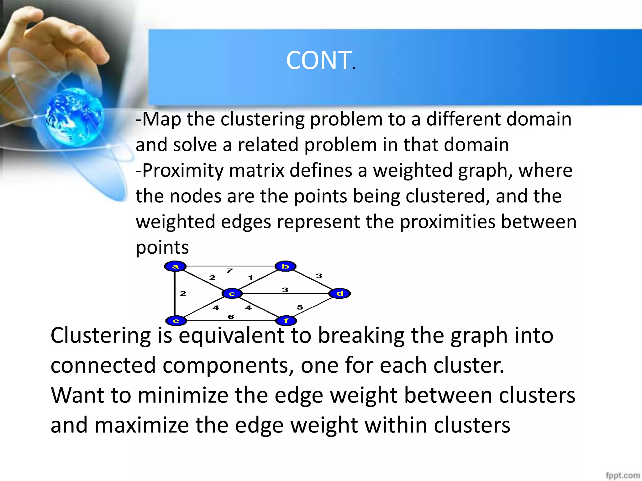 CONT.
-Map the clustering problem to a different domain
and solve a related problem in that domain
-Proximity matrix defines a weighted graph, where
the nodes are the points being clustered, and the
weighted edges represent the proximities between
points
Clustering is equivalent to breaking the graph into
connected components, one for each cluster.
Want to minimize the edge weight between clusters
and maximize the edge weight within clusters
 