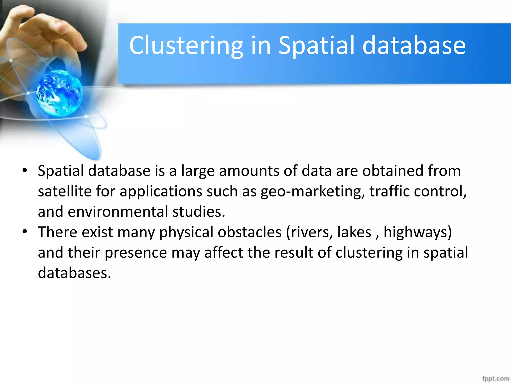 Clustering in Spatial database
• Spatial database is a large amounts of data are obtained from
satellite for applications such as geo-marketing, traffic control,
and environmental studies.
• There exist many physical obstacles (rivers, lakes , highways)
and their presence may affect the result of clustering in spatial
databases.
 