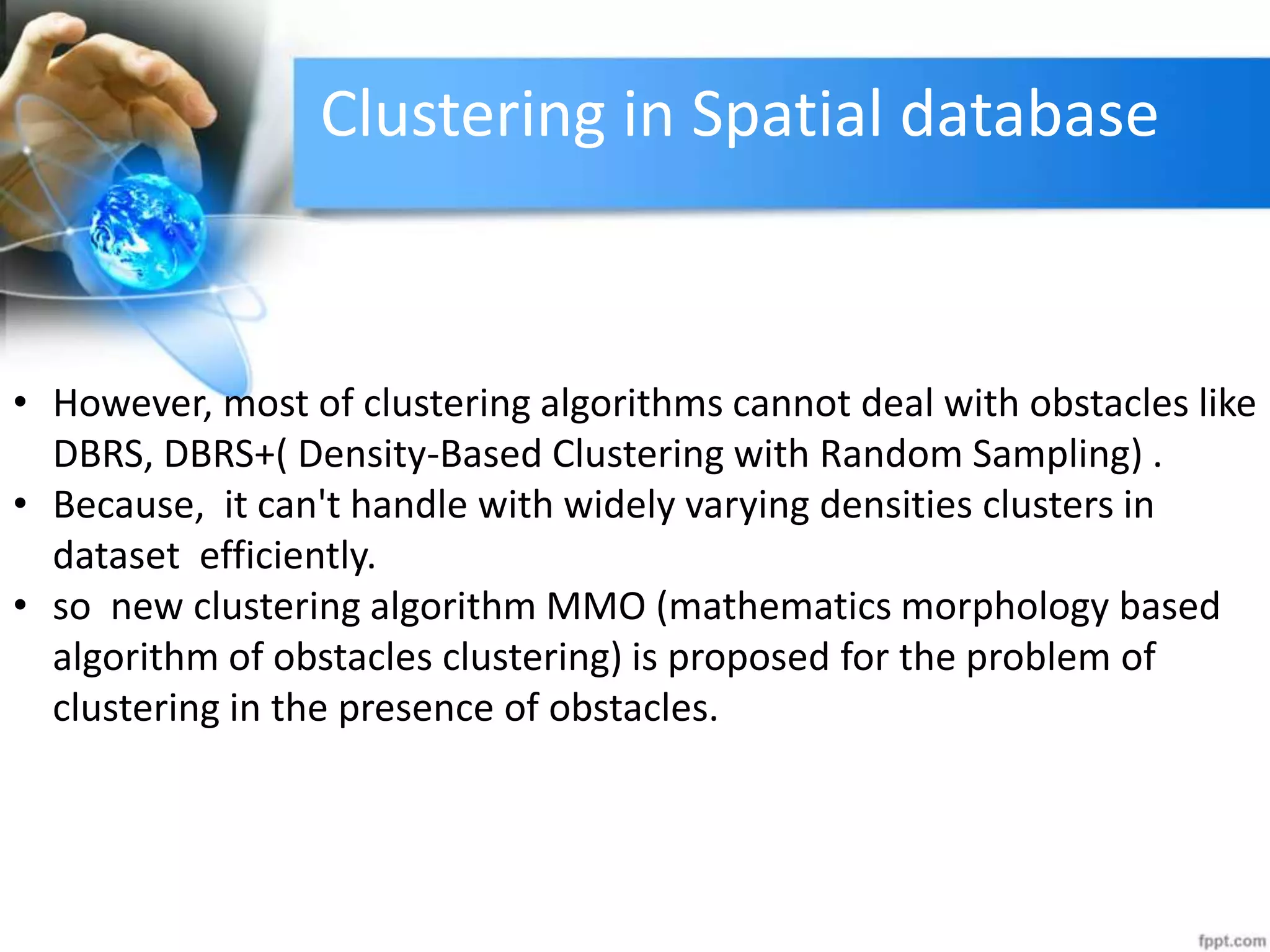 Clustering in Spatial database
• However, most of clustering algorithms cannot deal with obstacles like
DBRS, DBRS+( Density-Based Clustering with Random Sampling) .
• Because, it can&#x27;t handle with widely varying densities clusters in
dataset efficiently.
• so new clustering algorithm MMO (mathematics morphology based
algorithm of obstacles clustering) is proposed for the problem of
clustering in the presence of obstacles.
 