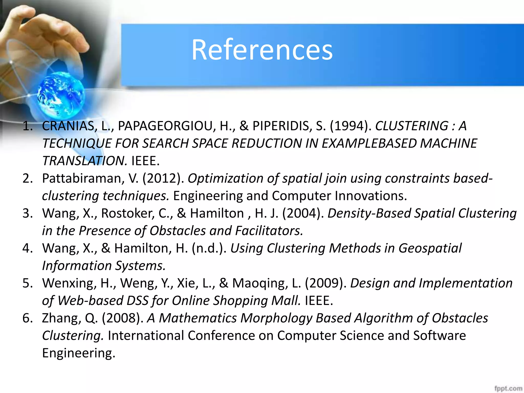 References
1. CRANIAS, L., PAPAGEORGIOU, H., &amp; PIPERIDIS, S. (1994). CLUSTERING : A
TECHNIQUE FOR SEARCH SPACE REDUCTION IN EXAMPLEBASED MACHINE
TRANSLATION. IEEE.
2. Pattabiraman, V. (2012). Optimization of spatial join using constraints based-
clustering techniques. Engineering and Computer Innovations.
3. Wang, X., Rostoker, C., &amp; Hamilton , H. J. (2004). Density-Based Spatial Clustering
in the Presence of Obstacles and Facilitators.
4. Wang, X., &amp; Hamilton, H. (n.d.). Using Clustering Methods in Geospatial
Information Systems.
5. Wenxing, H., Weng, Y., Xie, L., &amp; Maoqing, L. (2009). Design and Implementation
of Web-based DSS for Online Shopping Mall. IEEE.
6. Zhang, Q. (2008). A Mathematics Morphology Based Algorithm of Obstacles
Clustering. International Conference on Computer Science and Software
Engineering.
 