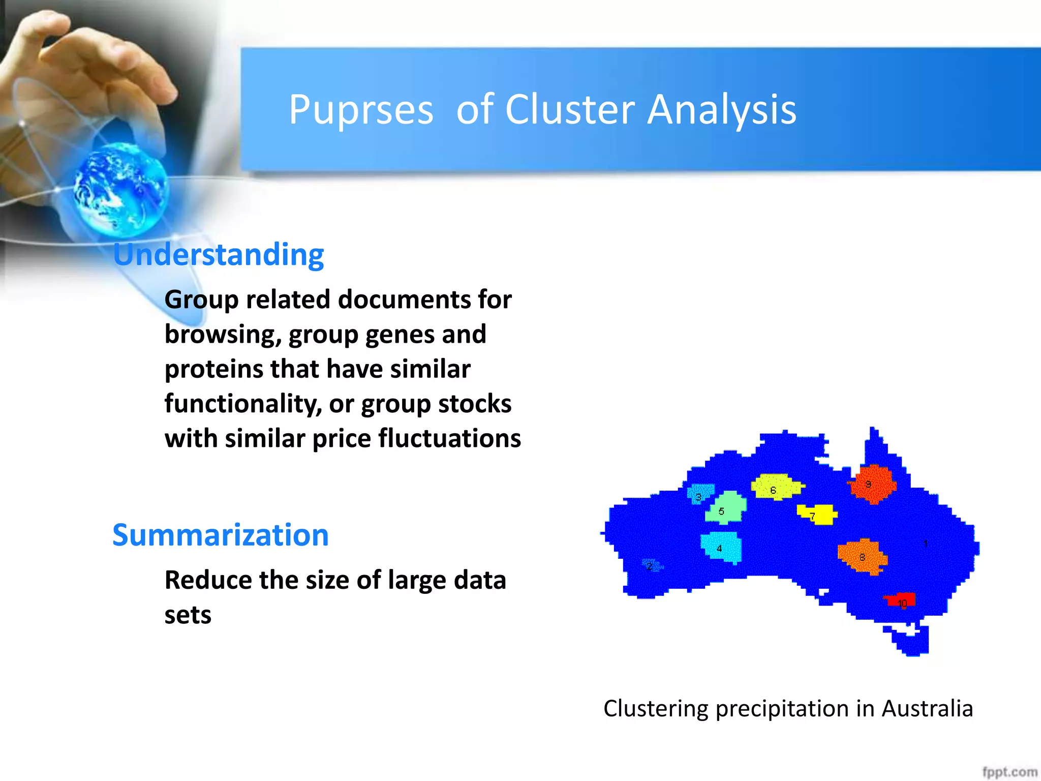 Puprses of Cluster Analysis
Understanding
Group related documents for
browsing, group genes and
proteins that have similar
functionality, or group stocks
with similar price fluctuations
Summarization
Reduce the size of large data
sets
Clustering precipitation in Australia
 