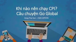 Khi nào nên chạy CPI?
Câu chuyện Go Global
Dang Thai Son – CMO APPOTA
 