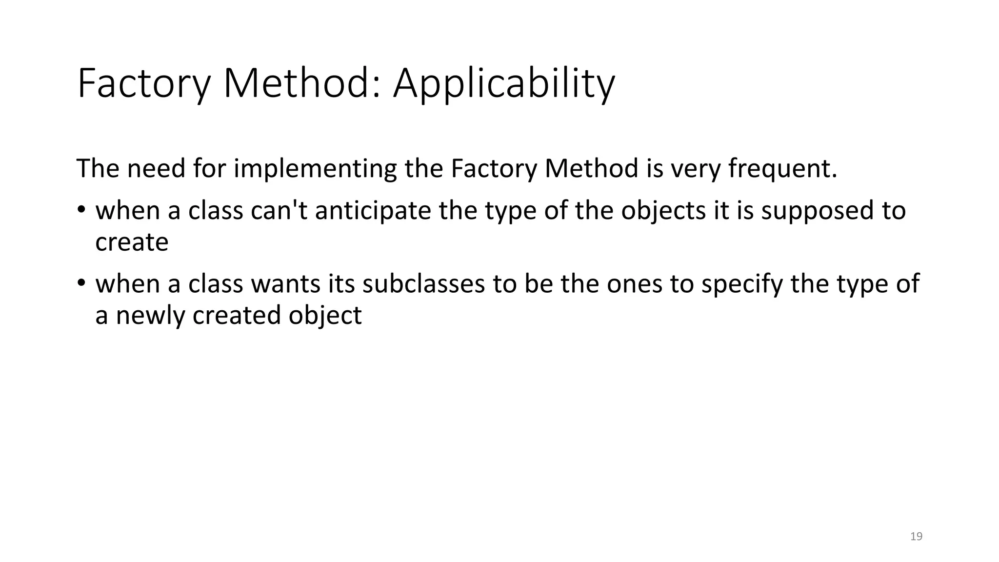 Factory Method: Applicability
The need for implementing the Factory Method is very frequent.
• when a class can't anticipate the type of the objects it is supposed to
create
• when a class wants its subclasses to be the ones to specify the type of
a newly created object
19
 