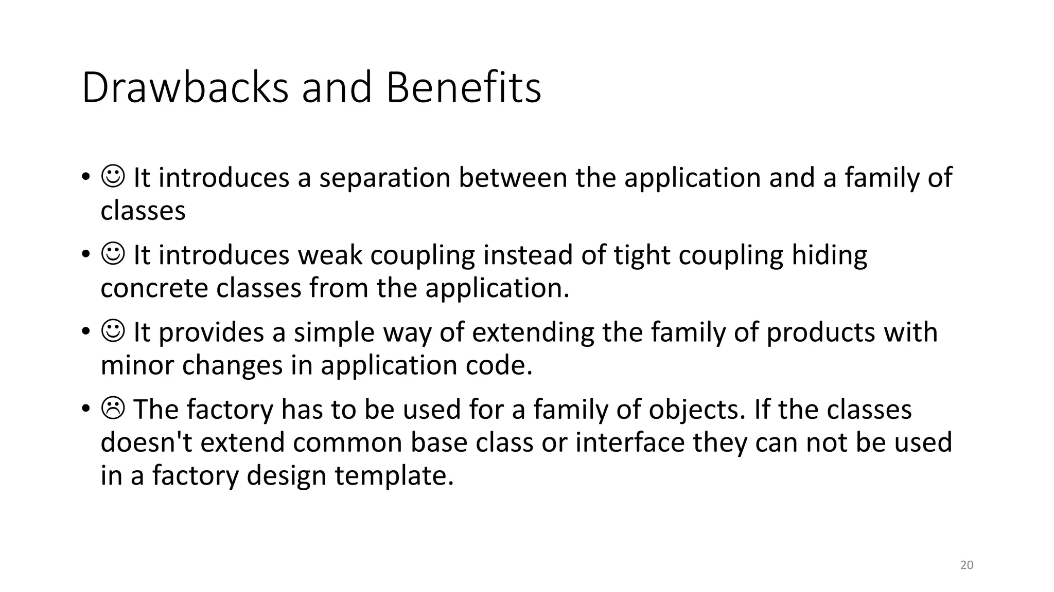 Drawbacks and Benefits
•  It introduces a separation between the application and a family of
classes
•  It introduces weak coupling instead of tight coupling hiding
concrete classes from the application.
•  It provides a simple way of extending the family of products with
minor changes in application code.
•  The factory has to be used for a family of objects. If the classes
doesn't extend common base class or interface they can not be used
in a factory design template.
20
 