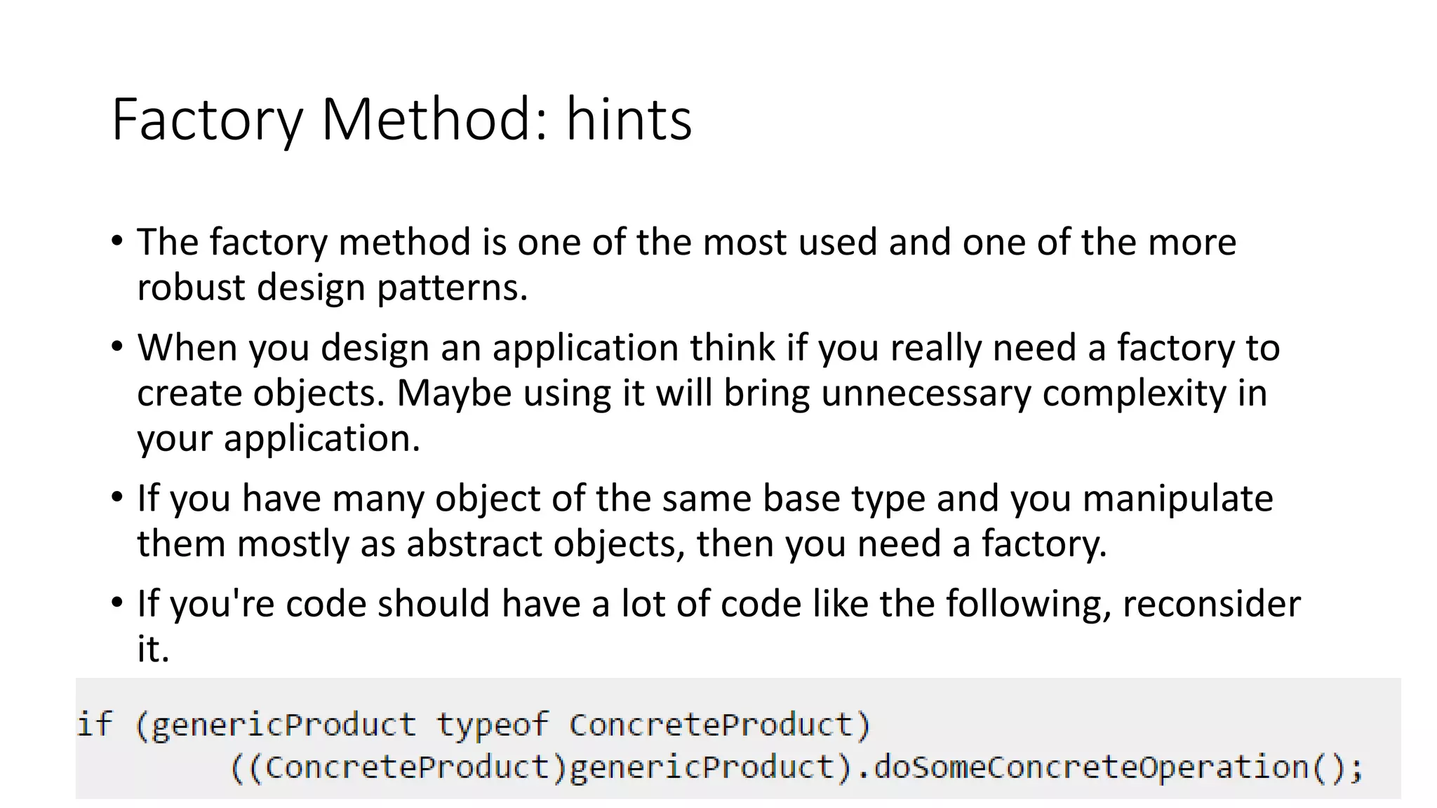 Factory Method: hints
• The factory method is one of the most used and one of the more
robust design patterns.
• When you design an application think if you really need a factory to
create objects. Maybe using it will bring unnecessary complexity in
your application.
• If you have many object of the same base type and you manipulate
them mostly as abstract objects, then you need a factory.
• If you're code should have a lot of code like the following, reconsider
it.
21
 