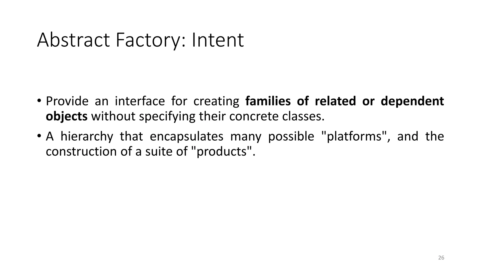 Abstract Factory: Intent
• Provide an interface for creating families of related or dependent
objects without specifying their concrete classes.
• A hierarchy that encapsulates many possible "platforms", and the
construction of a suite of "products".
26
 