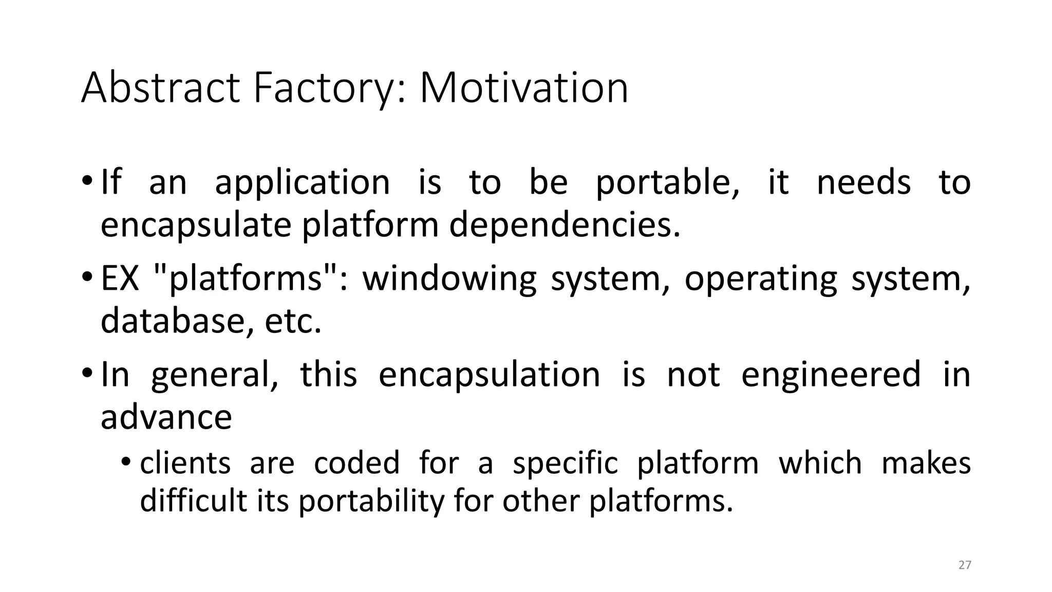 Abstract Factory: Motivation
• If an application is to be portable, it needs to
encapsulate platform dependencies.
• EX "platforms": windowing system, operating system,
database, etc.
• In general, this encapsulation is not engineered in
advance
• clients are coded for a specific platform which makes
difficult its portability for other platforms.
27
 