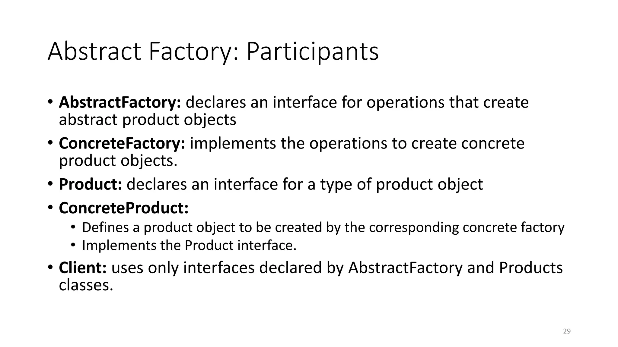 Abstract Factory: Participants
• AbstractFactory: declares an interface for operations that create
abstract product objects
• ConcreteFactory: implements the operations to create concrete
product objects.
• Product: declares an interface for a type of product object
• ConcreteProduct:
• Defines a product object to be created by the corresponding concrete factory
• Implements the Product interface.
• Client: uses only interfaces declared by AbstractFactory and Products
classes.
29
 