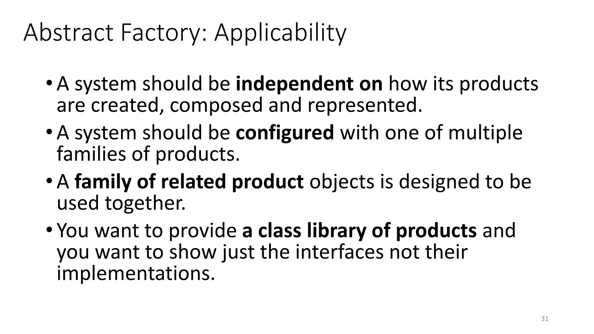 Abstract Factory: Applicability
• A system should be independent on how its products
are created, composed and represented.
• A system should be configured with one of multiple
families of products.
• A family of related product objects is designed to be
used together.
• You want to provide a class library of products and
you want to show just the interfaces not their
implementations.
31
 