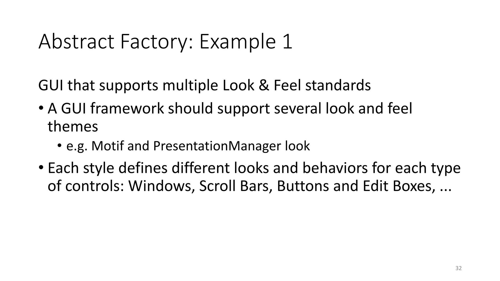 Abstract Factory: Example 1
GUI that supports multiple Look & Feel standards
• A GUI framework should support several look and feel
themes
• e.g. Motif and PresentationManager look
• Each style defines different looks and behaviors for each type
of controls: Windows, Scroll Bars, Buttons and Edit Boxes, ...
32
 