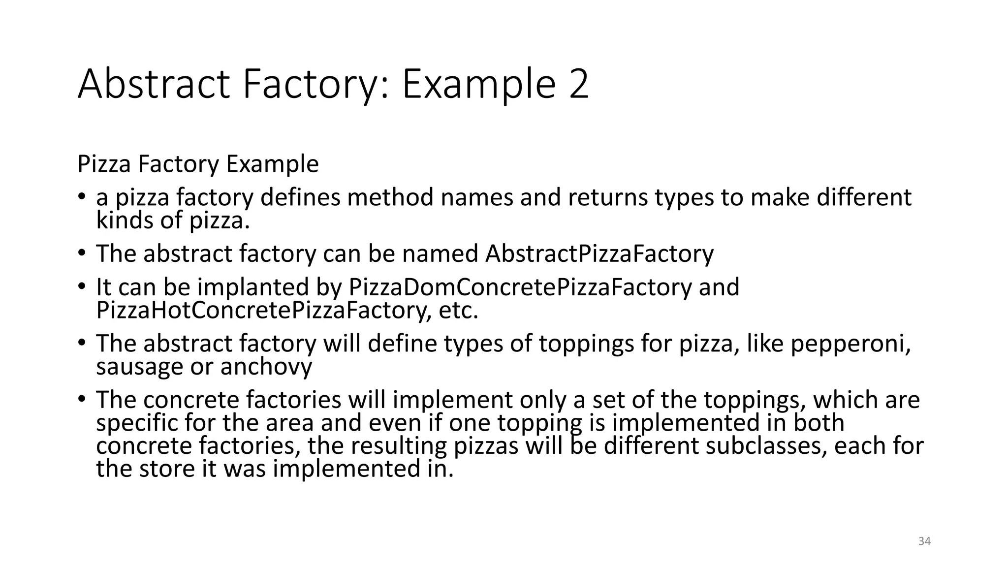Abstract Factory: Example 2
Pizza Factory Example
• a pizza factory defines method names and returns types to make different
kinds of pizza.
• The abstract factory can be named AbstractPizzaFactory
• It can be implanted by PizzaDomConcretePizzaFactory and
PizzaHotConcretePizzaFactory, etc.
• The abstract factory will define types of toppings for pizza, like pepperoni,
sausage or anchovy
• The concrete factories will implement only a set of the toppings, which are
specific for the area and even if one topping is implemented in both
concrete factories, the resulting pizzas will be different subclasses, each for
the store it was implemented in.
34
 
