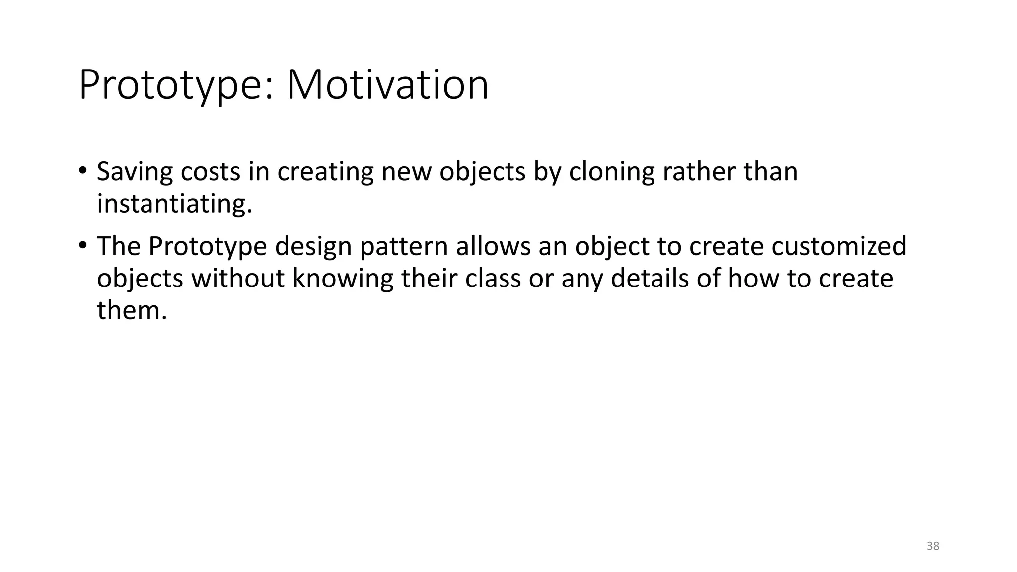 Prototype: Motivation
• Saving costs in creating new objects by cloning rather than
instantiating.
• The Prototype design pattern allows an object to create customized
objects without knowing their class or any details of how to create
them.
38
 