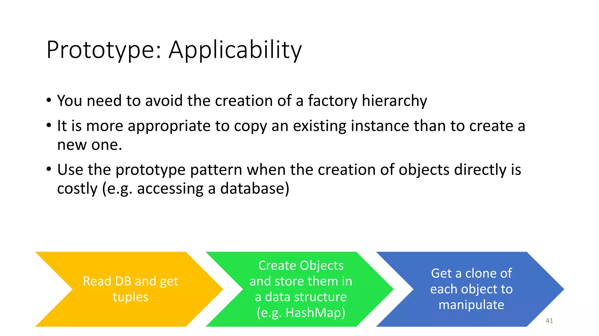 Prototype: Applicability
• You need to avoid the creation of a factory hierarchy
• It is more appropriate to copy an existing instance than to create a
new one.
• Use the prototype pattern when the creation of objects directly is
costly (e.g. accessing a database)
41
Read DB and get
tuples
Create Objects
and store them in
a data structure
(e.g. HashMap)
Get a clone of
each object to
manipulate
 