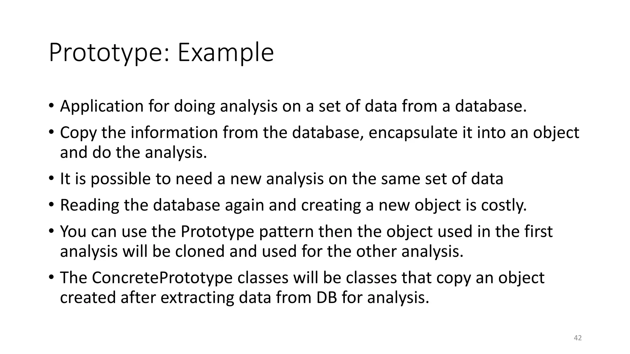 Prototype: Example
• Application for doing analysis on a set of data from a database.
• Copy the information from the database, encapsulate it into an object
and do the analysis.
• It is possible to need a new analysis on the same set of data
• Reading the database again and creating a new object is costly.
• You can use the Prototype pattern then the object used in the first
analysis will be cloned and used for the other analysis.
• The ConcretePrototype classes will be classes that copy an object
created after extracting data from DB for analysis.
42
 