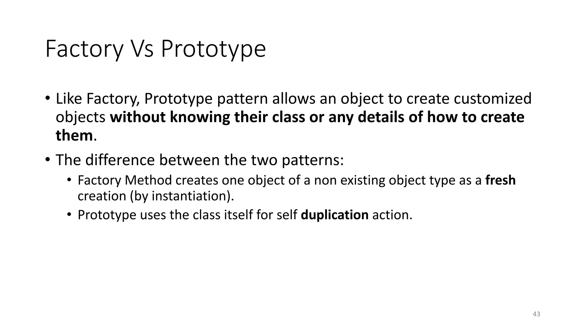 Factory Vs Prototype
• Like Factory, Prototype pattern allows an object to create customized
objects without knowing their class or any details of how to create
them.
• The difference between the two patterns:
• Factory Method creates one object of a non existing object type as a fresh
creation (by instantiation).
• Prototype uses the class itself for self duplication action.
43
 