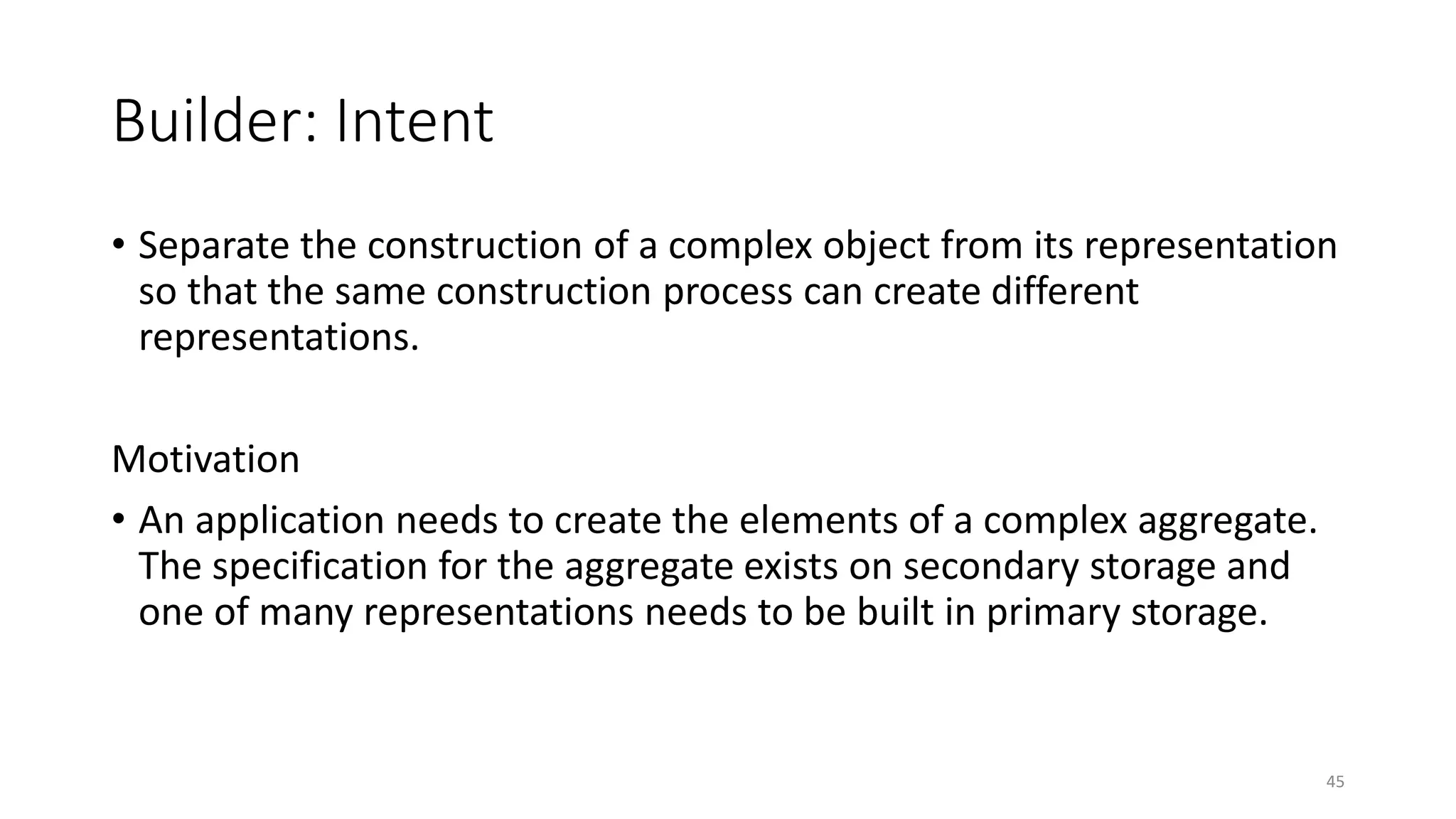 Builder: Intent
• Separate the construction of a complex object from its representation
so that the same construction process can create different
representations.
Motivation
• An application needs to create the elements of a complex aggregate.
The specification for the aggregate exists on secondary storage and
one of many representations needs to be built in primary storage.
45
 