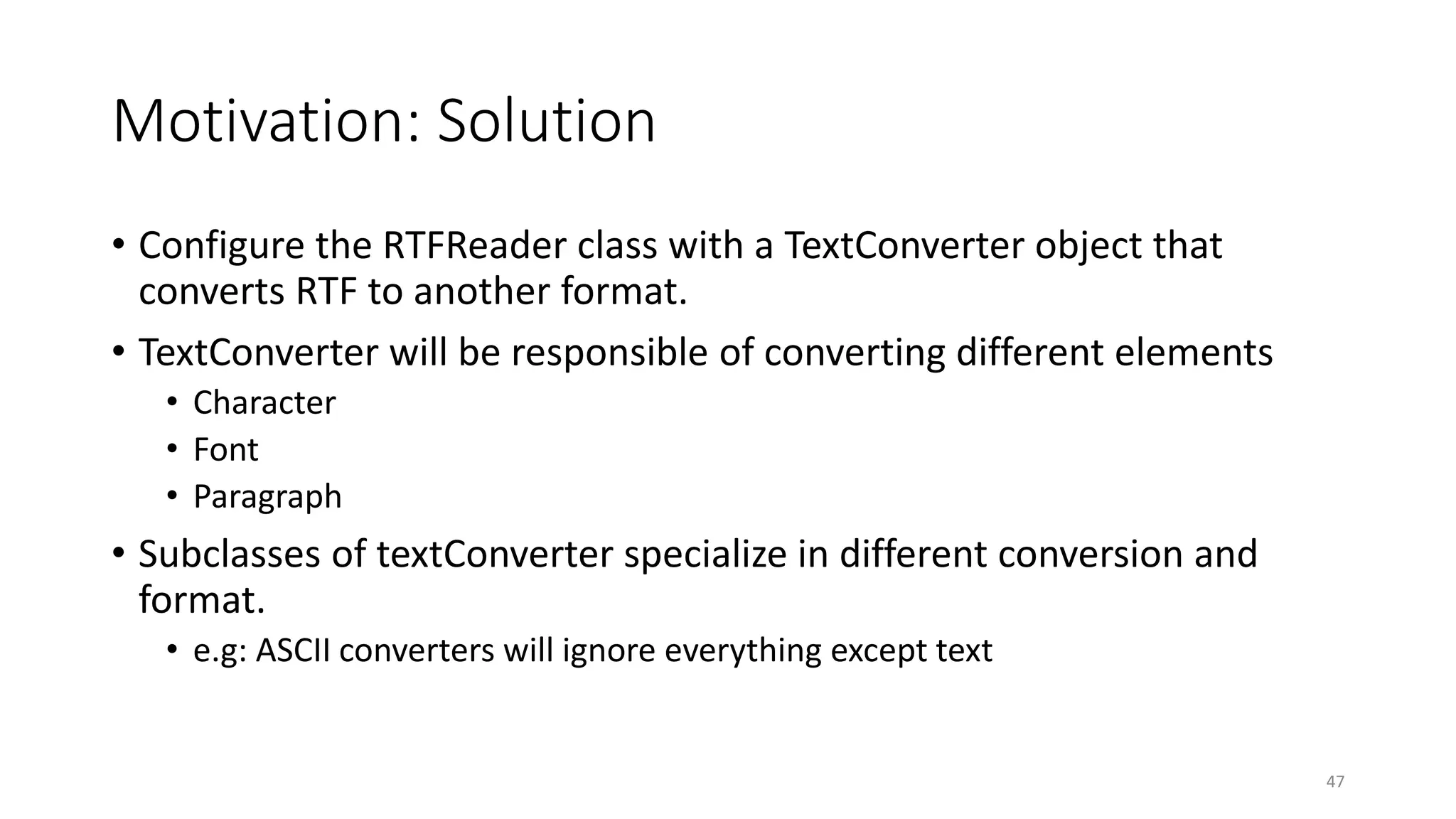 Motivation: Solution
• Configure the RTFReader class with a TextConverter object that
converts RTF to another format.
• TextConverter will be responsible of converting different elements
• Character
• Font
• Paragraph
• Subclasses of textConverter specialize in different conversion and
format.
• e.g: ASCII converters will ignore everything except text
47
 