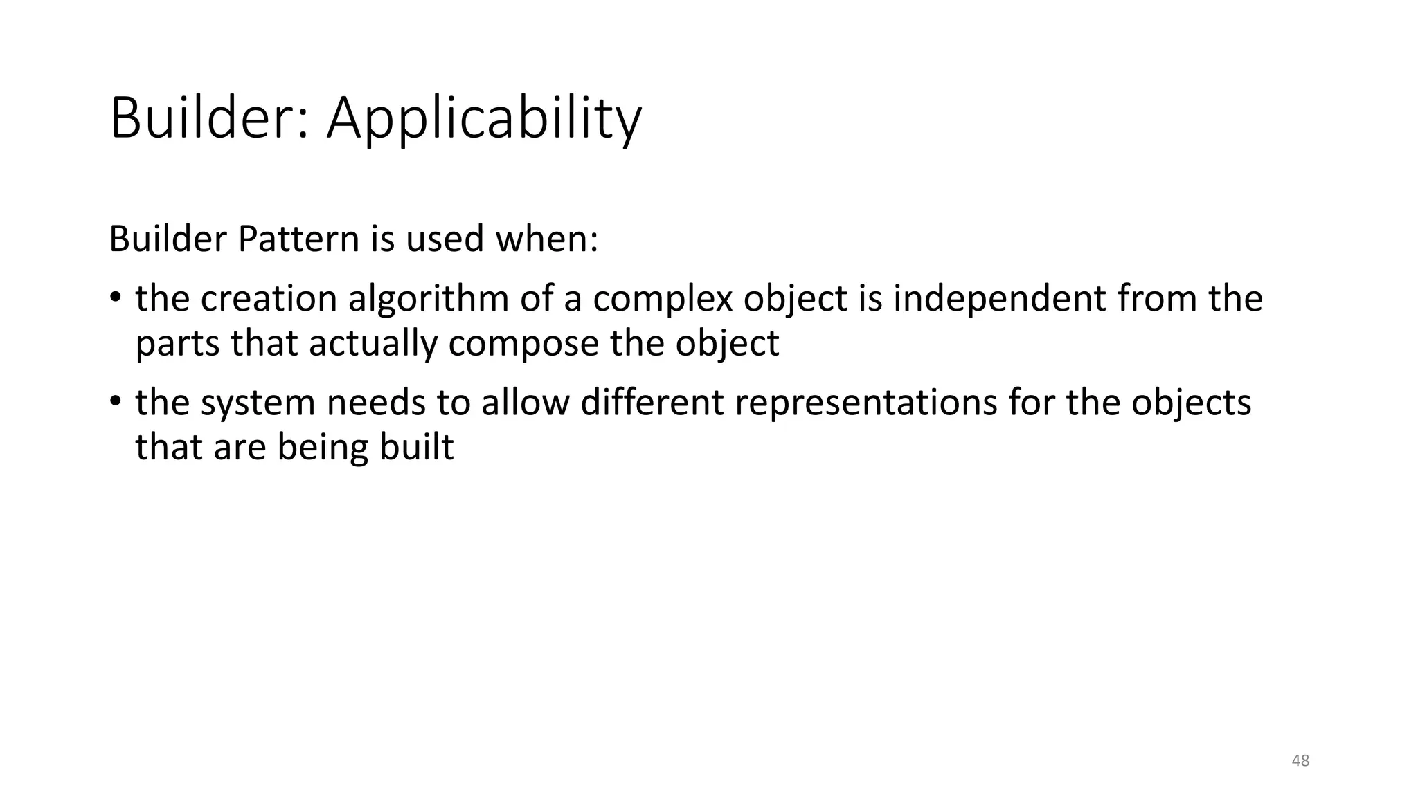 Builder: Applicability
Builder Pattern is used when:
• the creation algorithm of a complex object is independent from the
parts that actually compose the object
• the system needs to allow different representations for the objects
that are being built
48
 