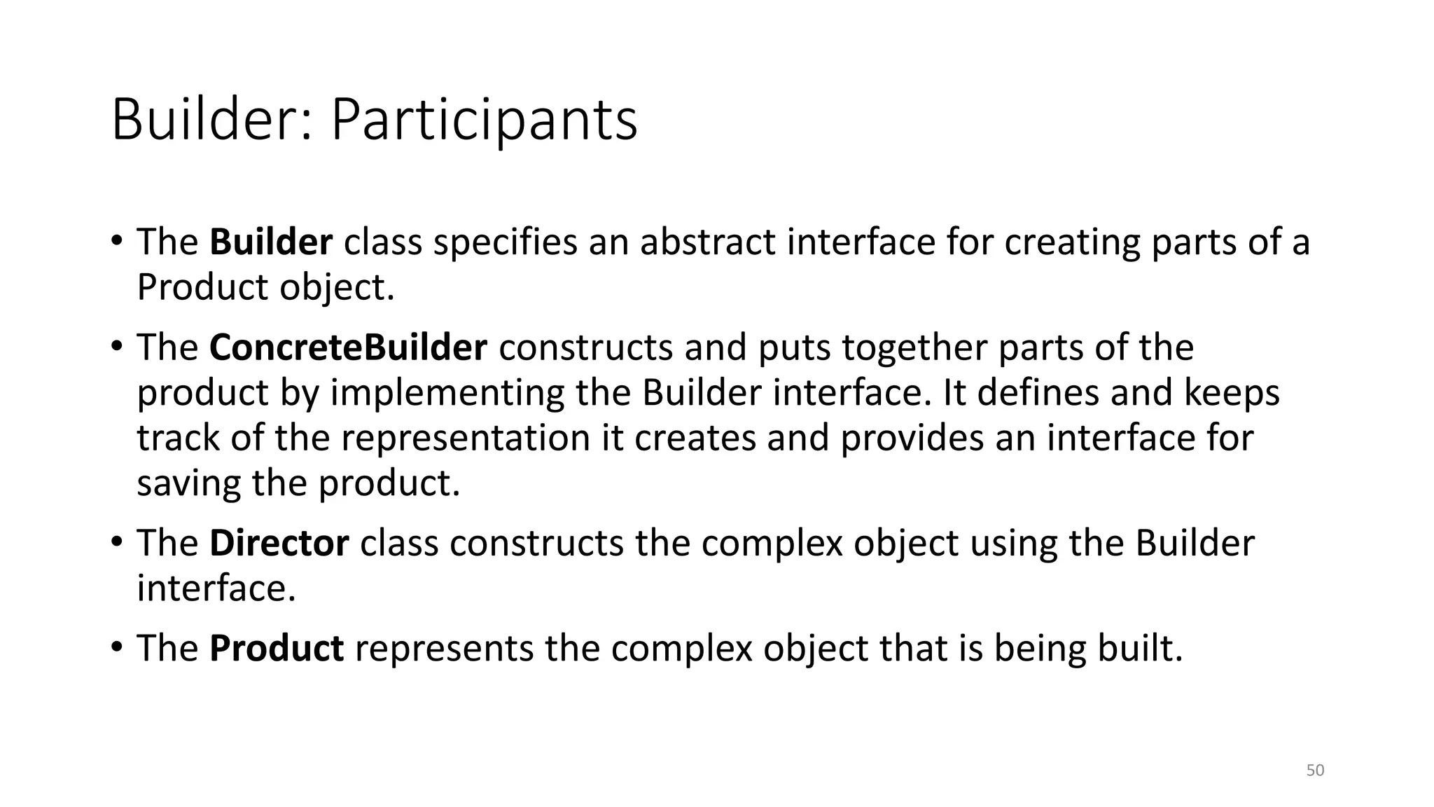 Builder: Participants
• The Builder class specifies an abstract interface for creating parts of a
Product object.
• The ConcreteBuilder constructs and puts together parts of the
product by implementing the Builder interface. It defines and keeps
track of the representation it creates and provides an interface for
saving the product.
• The Director class constructs the complex object using the Builder
interface.
• The Product represents the complex object that is being built.
50
 