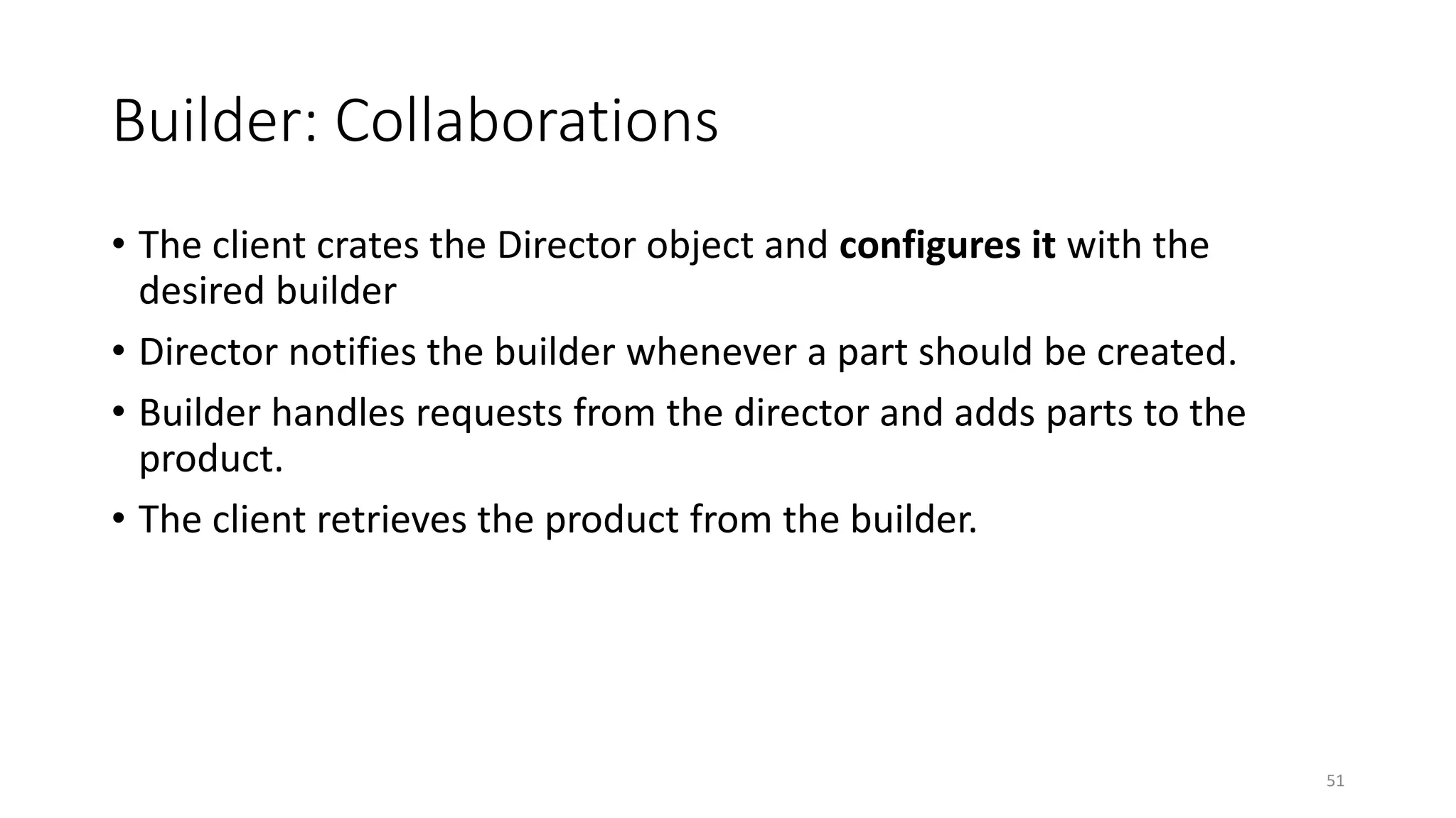 Builder: Collaborations
• The client crates the Director object and configures it with the
desired builder
• Director notifies the builder whenever a part should be created.
• Builder handles requests from the director and adds parts to the
product.
• The client retrieves the product from the builder.
51
 