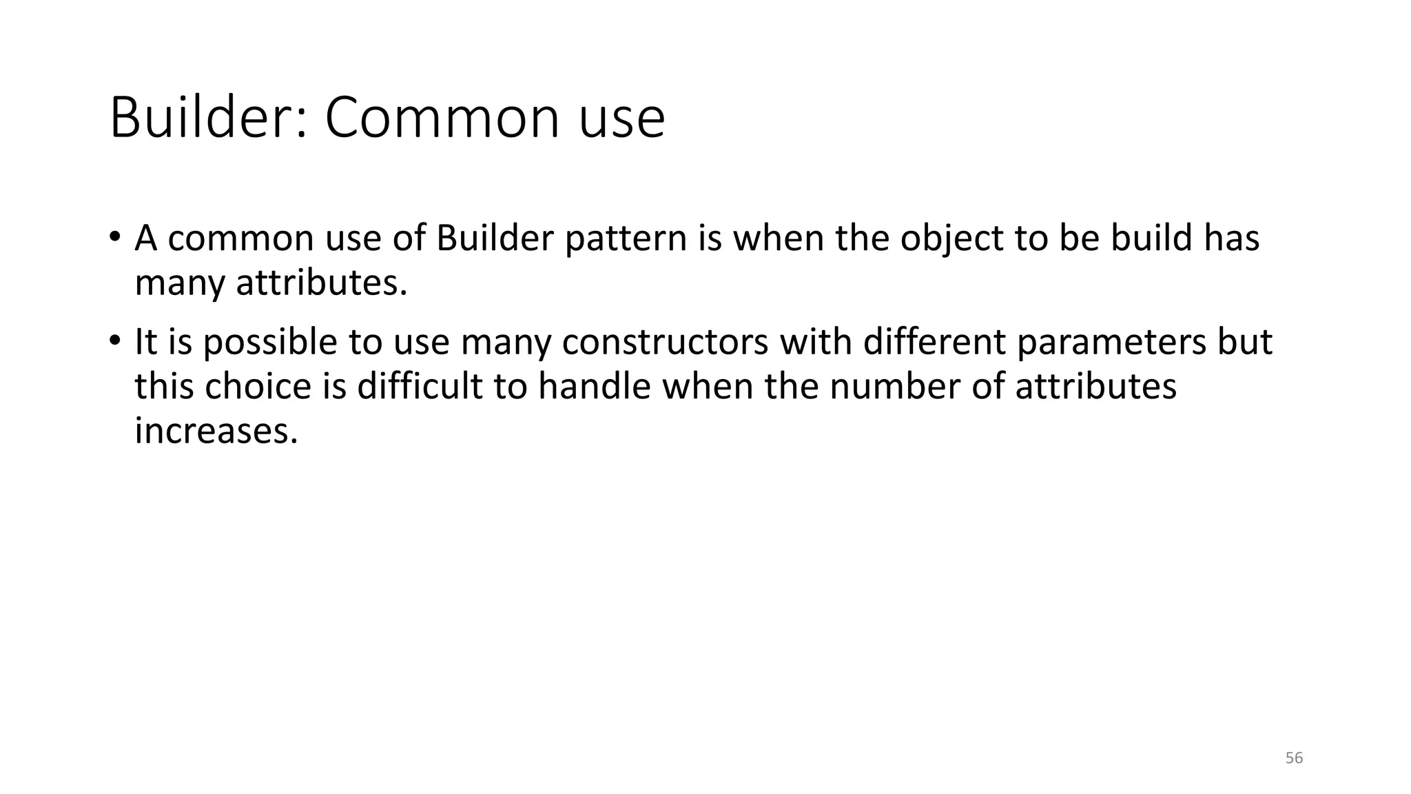 Builder: Common use
• A common use of Builder pattern is when the object to be build has
many attributes.
• It is possible to use many constructors with different parameters but
this choice is difficult to handle when the number of attributes
increases.
56
 