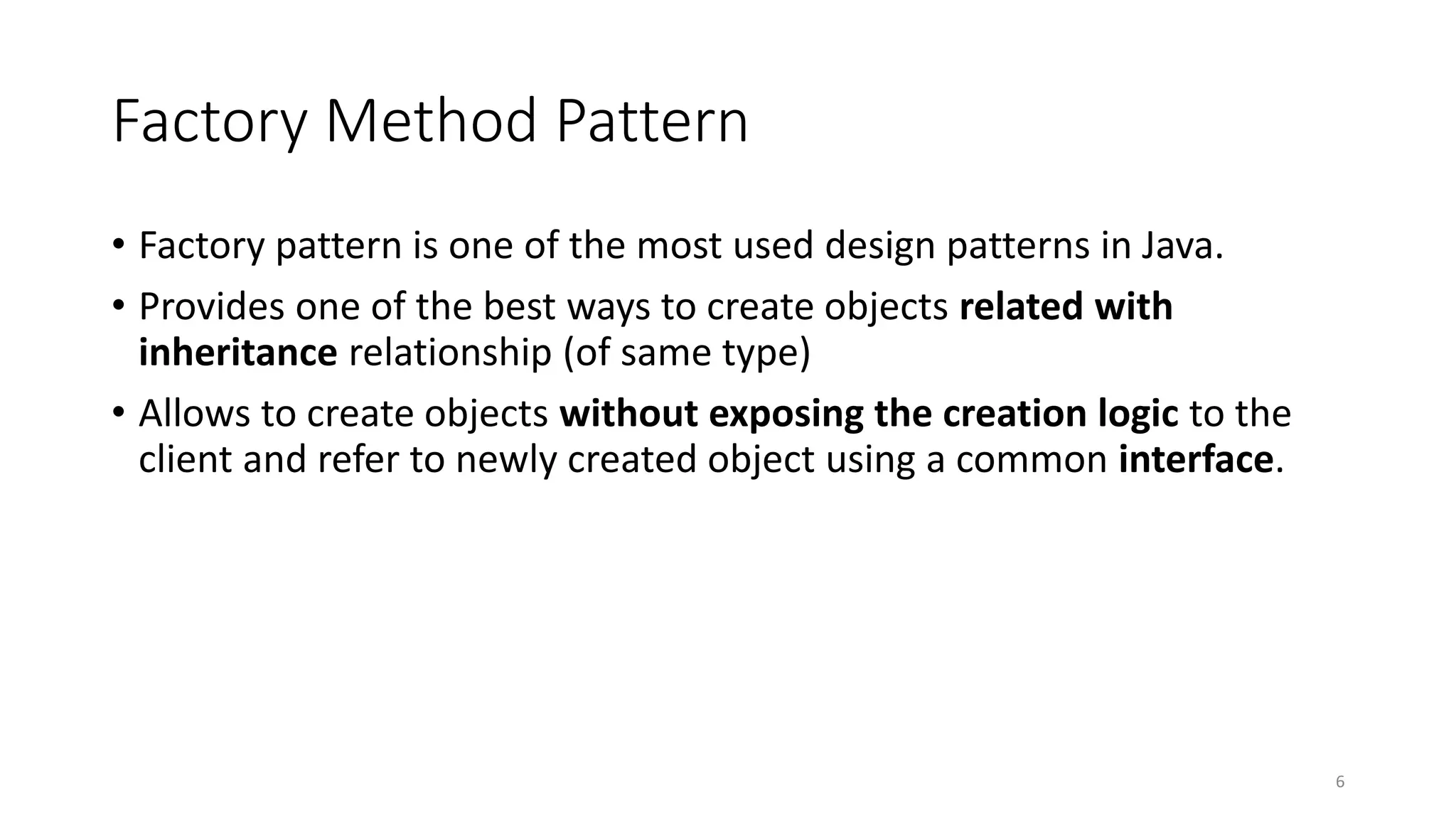 Factory Method Pattern
• Factory pattern is one of the most used design patterns in Java.
• Provides one of the best ways to create objects related with
inheritance relationship (of same type)
• Allows to create objects without exposing the creation logic to the
client and refer to newly created object using a common interface.
6
 