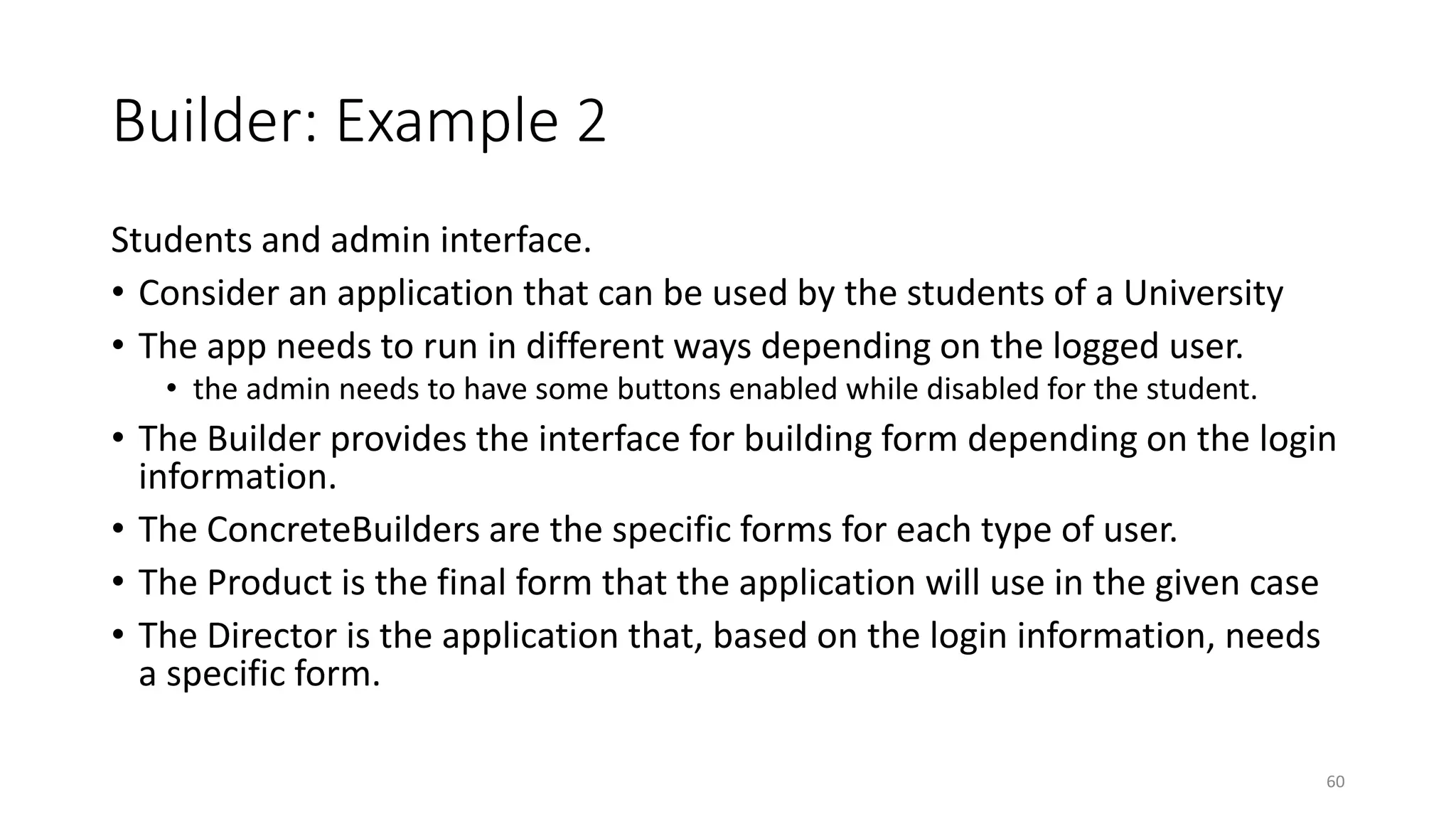 Builder: Example 2
Students and admin interface.
• Consider an application that can be used by the students of a University
• The app needs to run in different ways depending on the logged user.
• the admin needs to have some buttons enabled while disabled for the student.
• The Builder provides the interface for building form depending on the login
information.
• The ConcreteBuilders are the specific forms for each type of user.
• The Product is the final form that the application will use in the given case
• The Director is the application that, based on the login information, needs
a specific form.
60
 