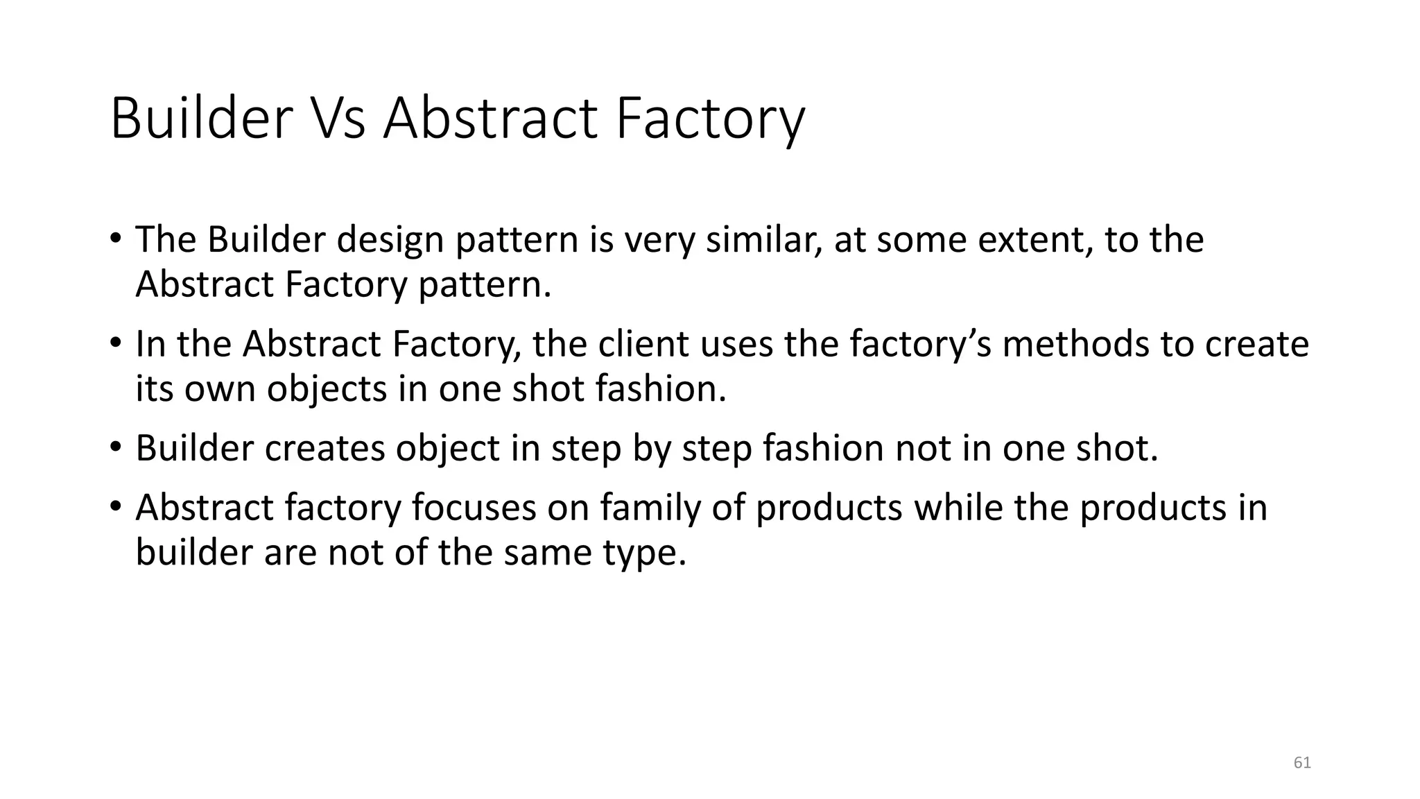 Builder Vs Abstract Factory
• The Builder design pattern is very similar, at some extent, to the
Abstract Factory pattern.
• In the Abstract Factory, the client uses the factory’s methods to create
its own objects in one shot fashion.
• Builder creates object in step by step fashion not in one shot.
• Abstract factory focuses on family of products while the products in
builder are not of the same type.
61
 