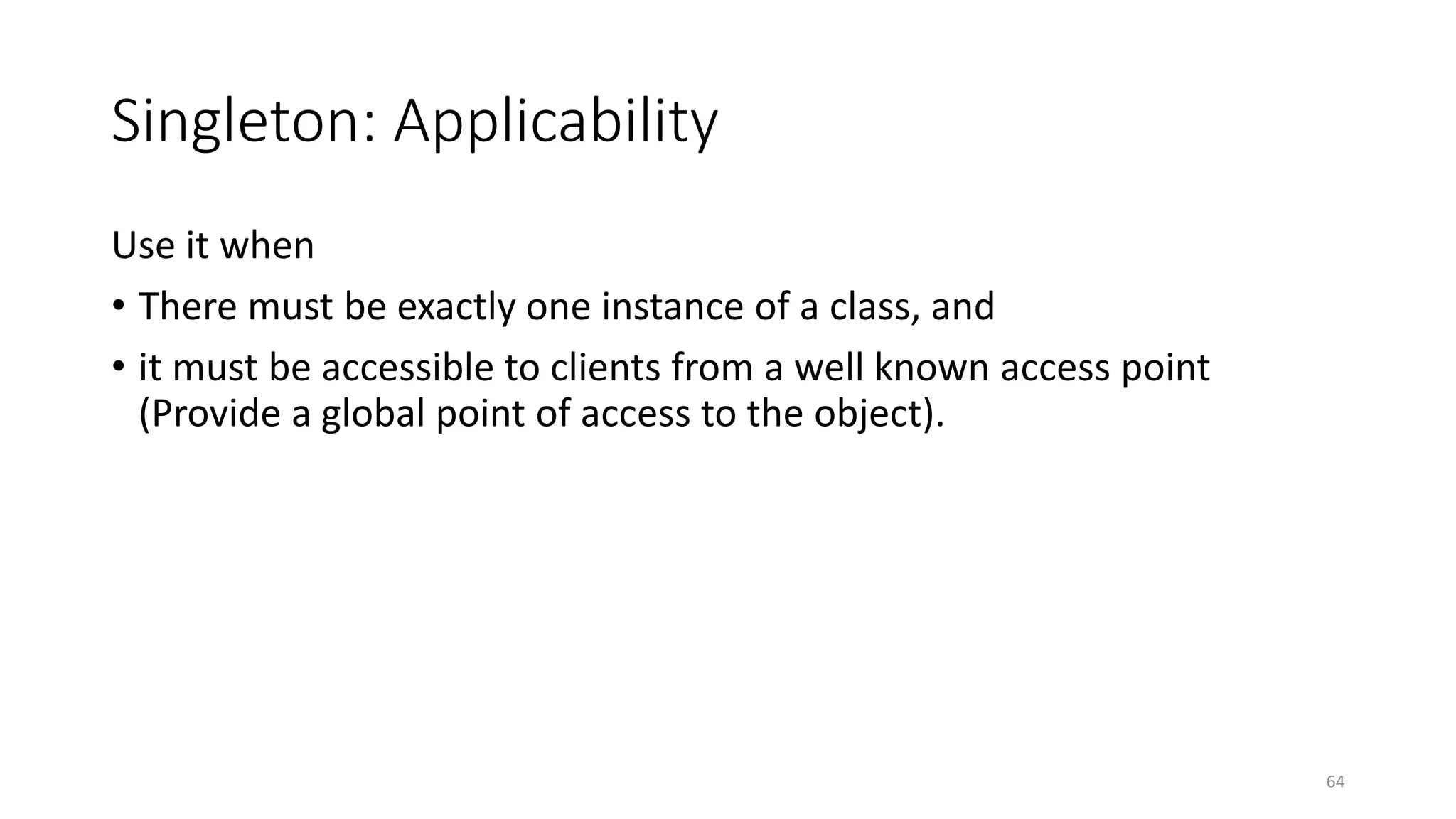 Singleton: Applicability
Use it when
• There must be exactly one instance of a class, and
• it must be accessible to clients from a well known access point
(Provide a global point of access to the object).
64
 