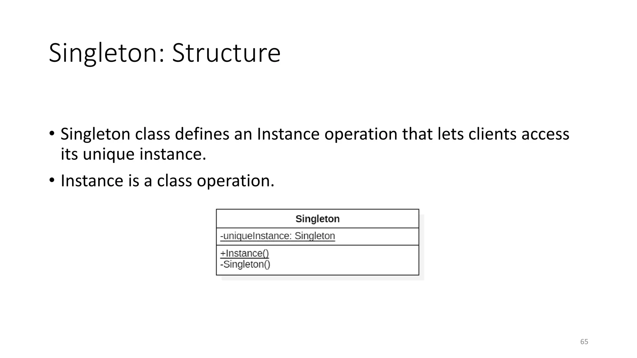 Singleton: Structure
• Singleton class defines an Instance operation that lets clients access
its unique instance.
• Instance is a class operation.
65
 