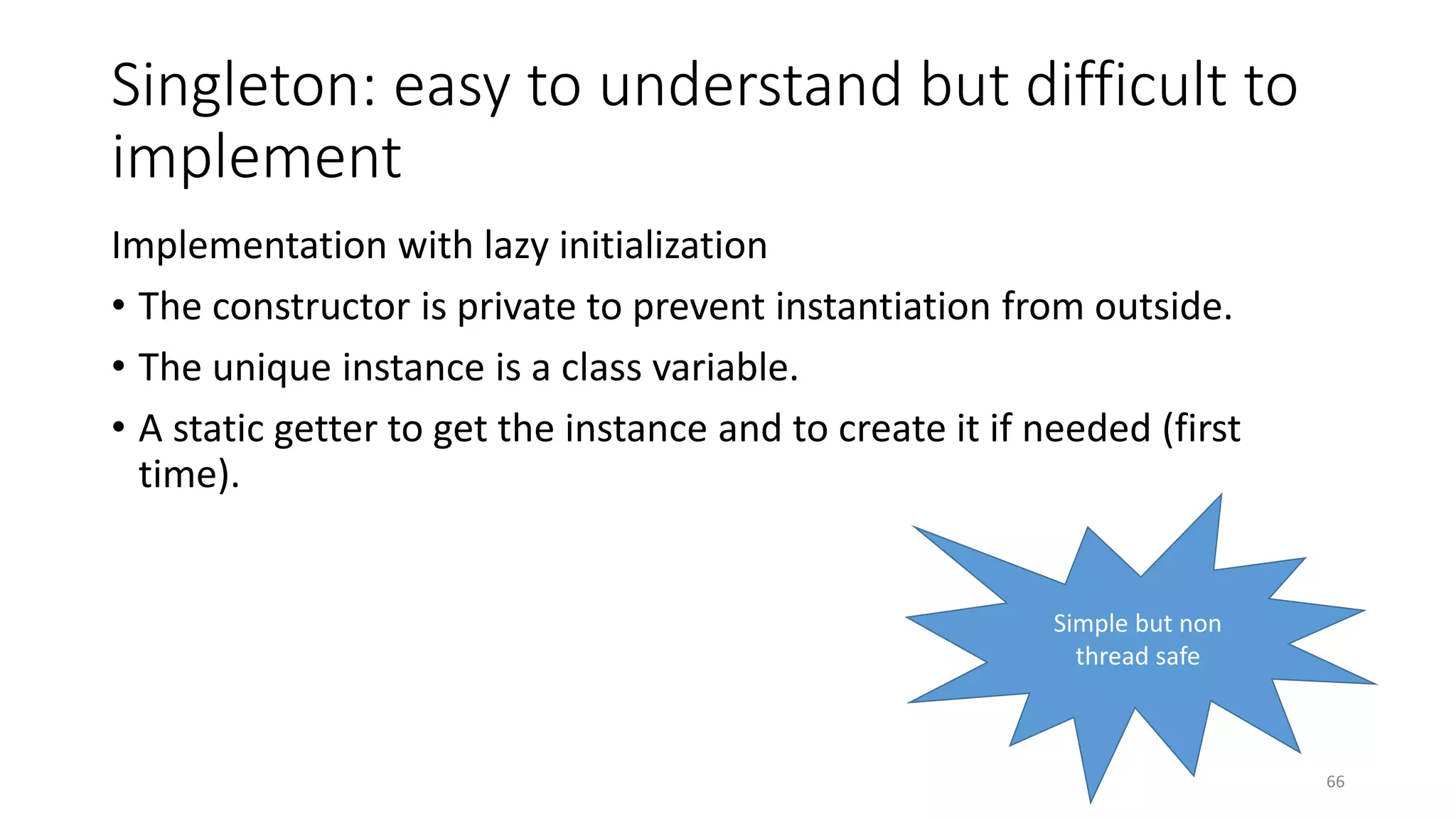 Singleton: easy to understand but difficult to
implement
Implementation with lazy initialization
• The constructor is private to prevent instantiation from outside.
• The unique instance is a class variable.
• A static getter to get the instance and to create it if needed (first
time).
66
Simple but non
thread safe
 