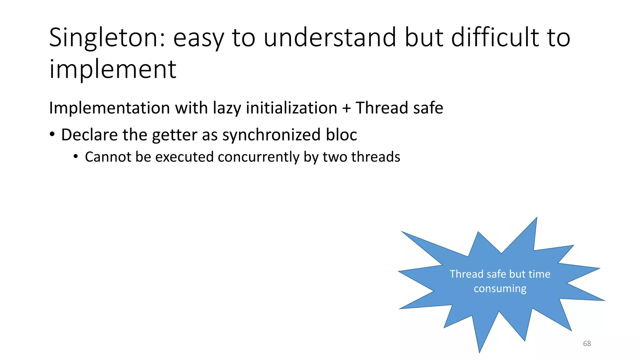 Singleton: easy to understand but difficult to
implement
Implementation with lazy initialization + Thread safe
• Declare the getter as synchronized bloc
• Cannot be executed concurrently by two threads
68
Thread safe but time
consuming
 