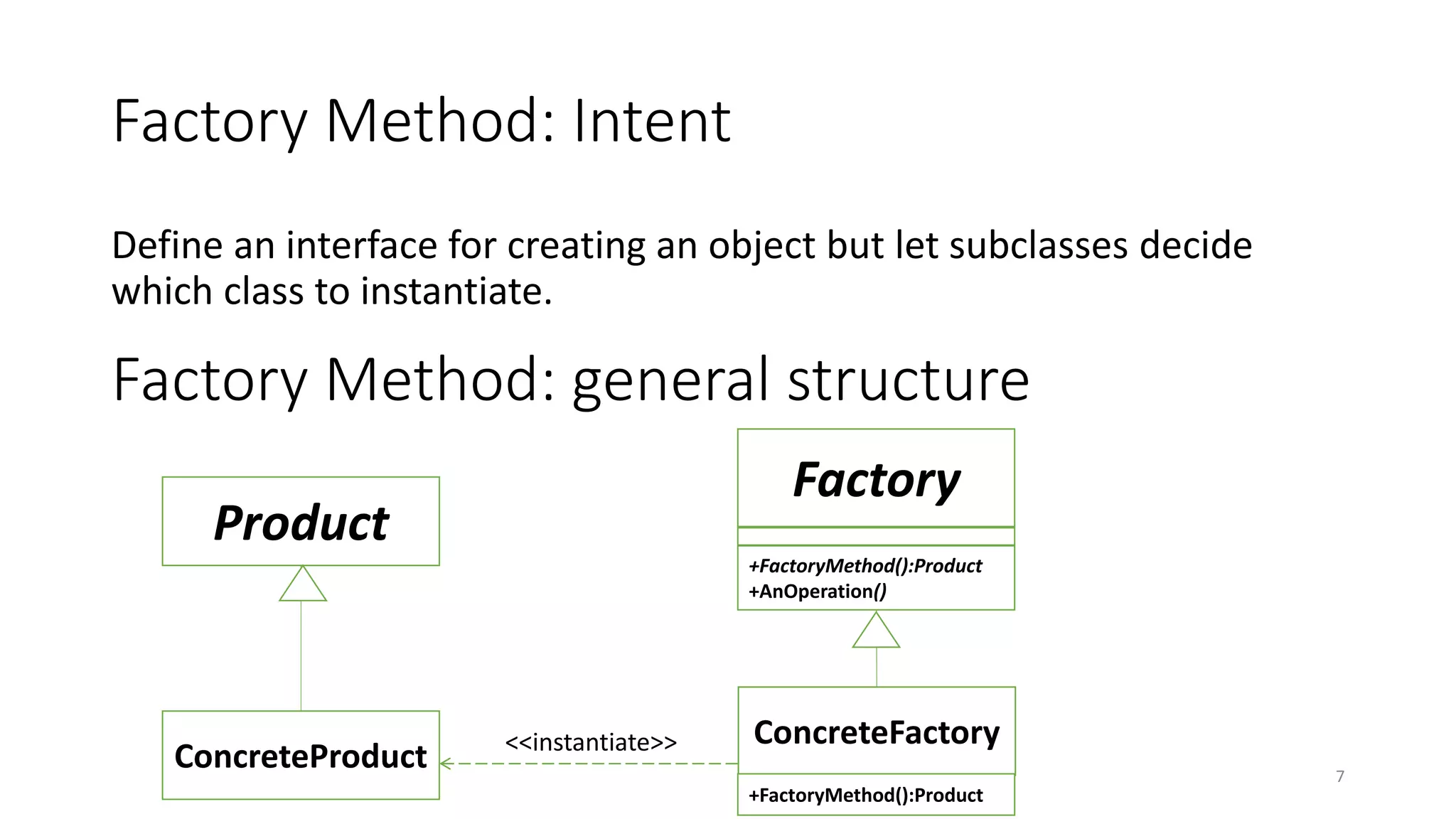 Factory Method: Intent
Define an interface for creating an object but let subclasses decide
which class to instantiate.
7
Factory Method: general structure
Product
ConcreteProduct
Factory
+FactoryMethod():Product
+AnOperation()
ConcreteFactory
+FactoryMethod():Product
<<instantiate>>
 