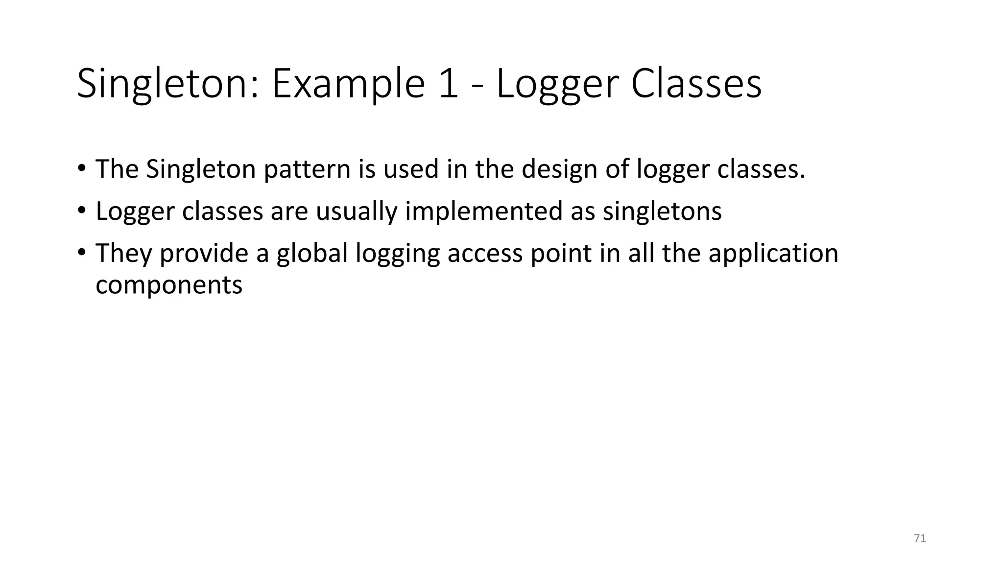 Singleton: Example 1 - Logger Classes
• The Singleton pattern is used in the design of logger classes.
• Logger classes are usually implemented as singletons
• They provide a global logging access point in all the application
components
71
 